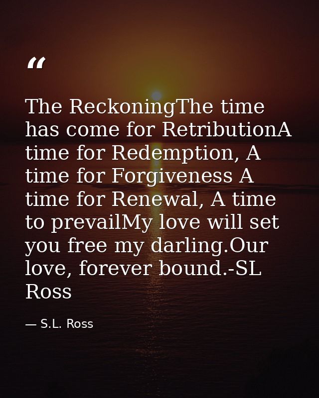 The ReckoningThe time has come for RetributionA time for Redemption, A time for Forgiveness A time for Renewal, A time t — S.L. Ross