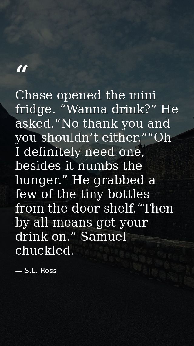 Chase opened the mini fridge. “Wanna drink?” He asked.“No thank you and you shouldn’t either.”“Oh I definitely need one, — S.L. Ross