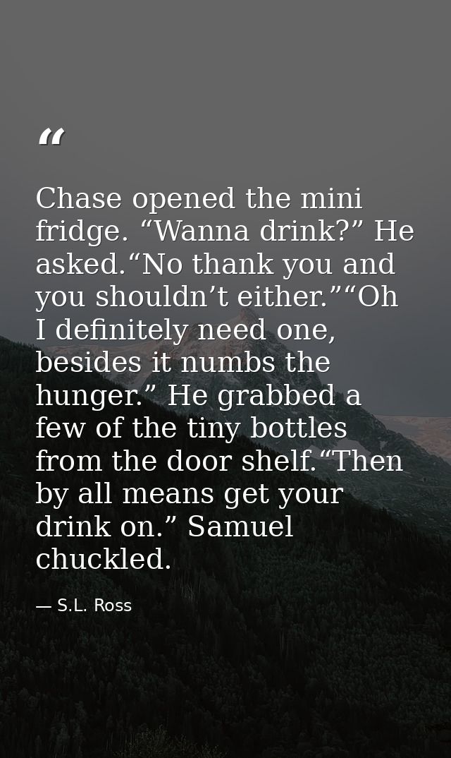 Chase opened the mini fridge. “Wanna drink?” He asked.“No thank you and you shouldn’t either.”“Oh I definitely need one, — S.L. Ross