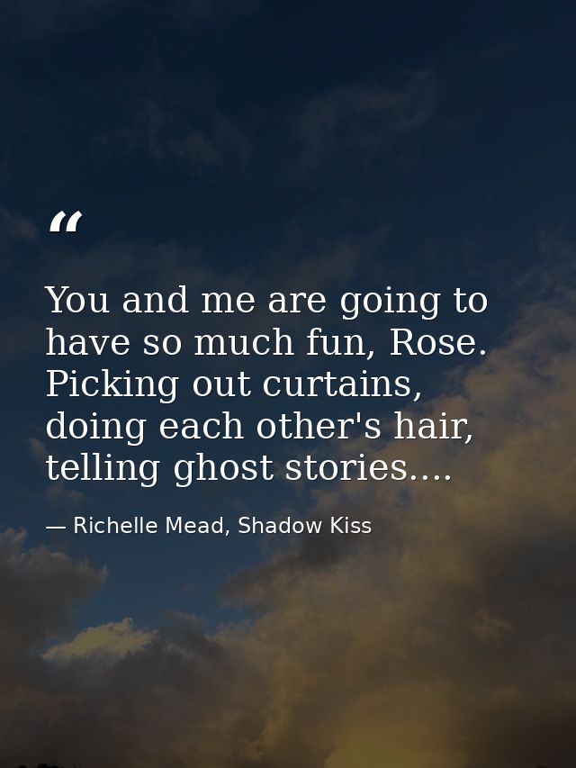 You and me are going to have so much fun, Rose. Picking out curtains, doing each other's hair, telling ghost stories.... — Richelle Mead, Shadow Kiss