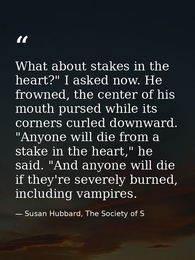 What about stakes in the heart?" I asked now. He frowned, the center of his mouth pursed while its corners curled downwa — Susan Hubbard, The Society of S
