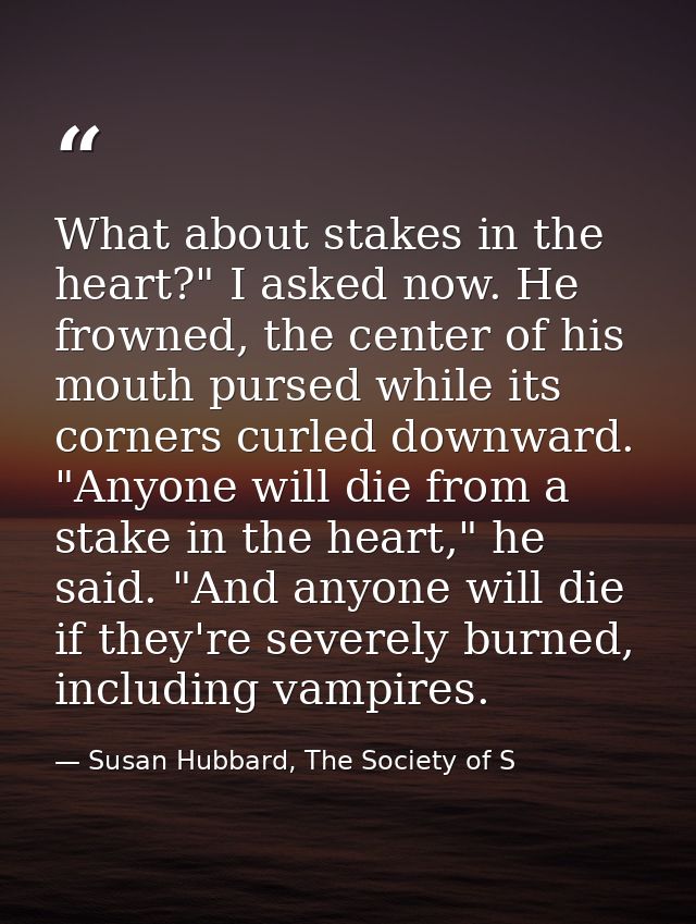 What about stakes in the heart?" I asked now. He frowned, the center of his mouth pursed while its corners curled downwa — Susan Hubbard, The Society of S