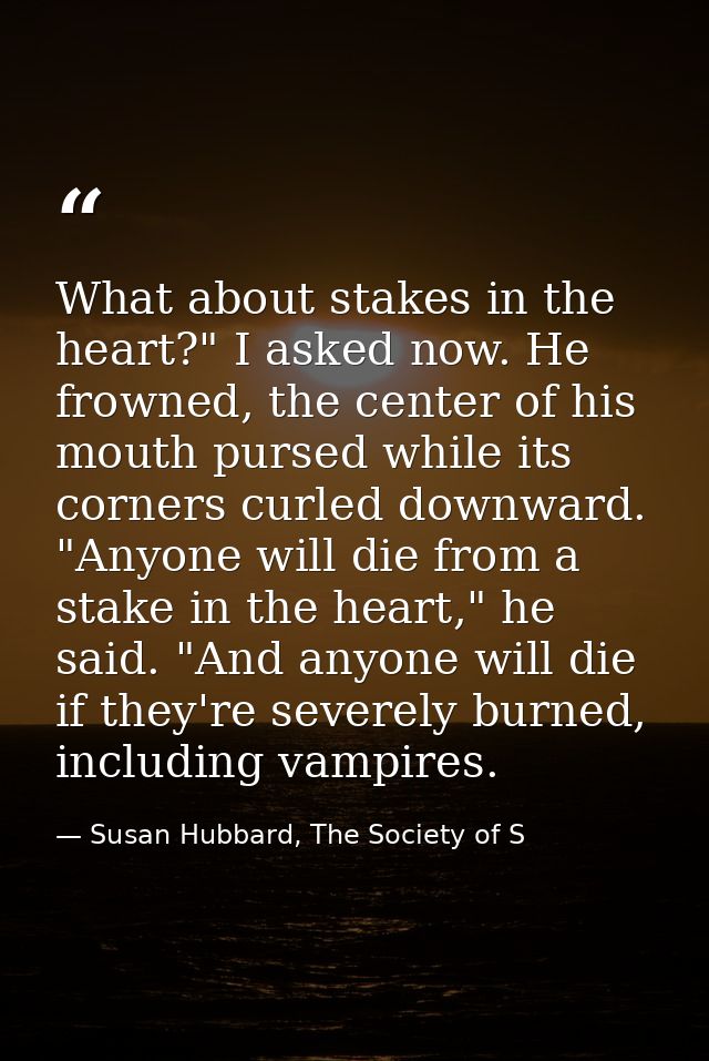 What about stakes in the heart?" I asked now. He frowned, the center of his mouth pursed while its corners curled downwa — Susan Hubbard, The Society of S