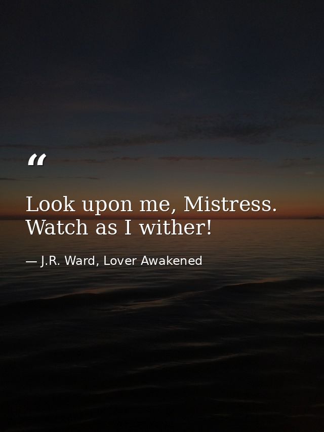 Look upon me, Mistress. Watch as I wither! — J.R. Ward, Lover Awakened