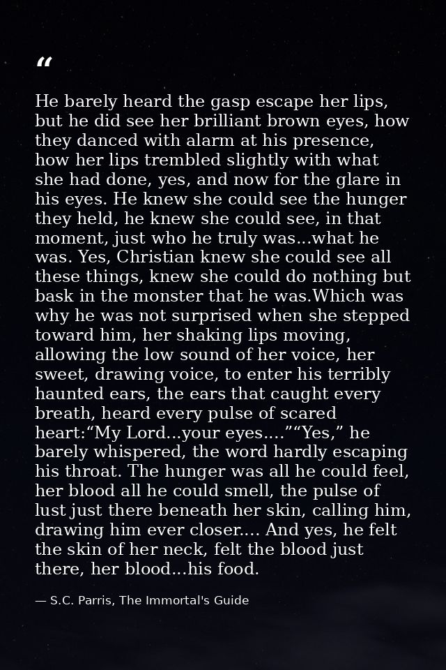 He barely heard the gasp escape her lips, but he did see her brilliant brown eyes, how they danced with alarm at his pre — S.C. Parris, The Immortal's Guide