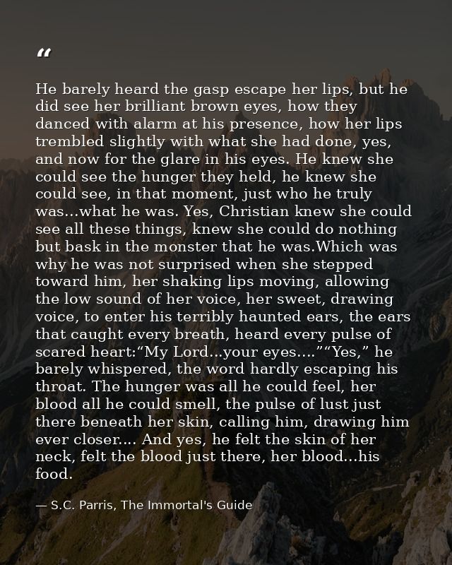He barely heard the gasp escape her lips, but he did see her brilliant brown eyes, how they danced with alarm at his pre — S.C. Parris, The Immortal's Guide