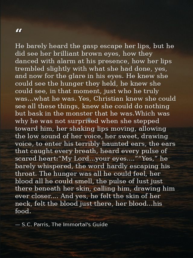 He barely heard the gasp escape her lips, but he did see her brilliant brown eyes, how they danced with alarm at his pre — S.C. Parris, The Immortal's Guide