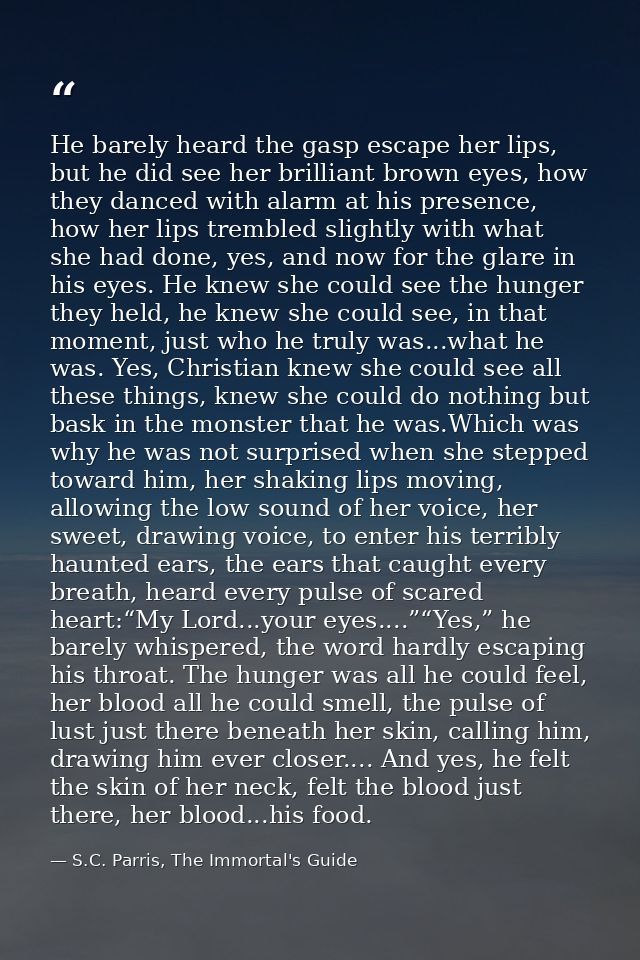 He barely heard the gasp escape her lips, but he did see her brilliant brown eyes, how they danced with alarm at his pre — S.C. Parris, The Immortal's Guide