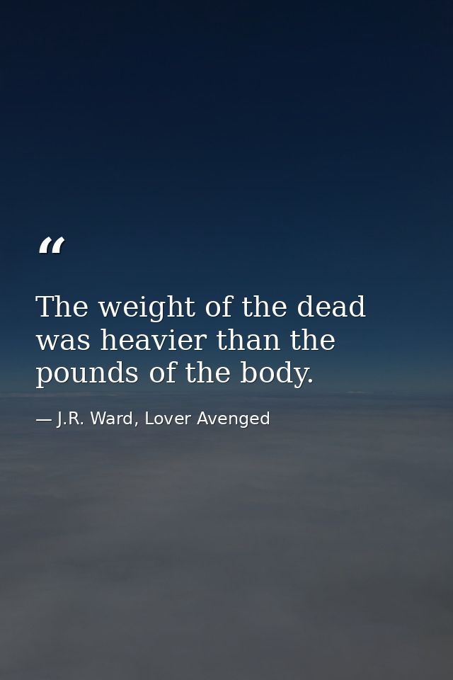 The weight of the dead was heavier than the pounds of the body. — J.R. Ward, Lover Avenged
