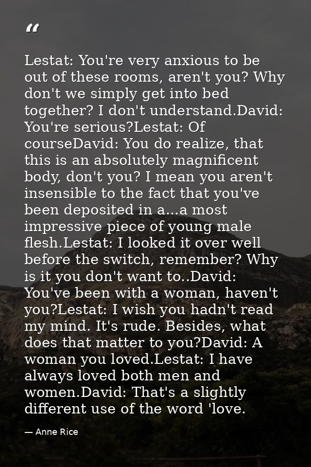 Lestat: You're very anxious to be out of these rooms, aren't you? Why don't we simply get into bed together? I don't und — Anne Rice