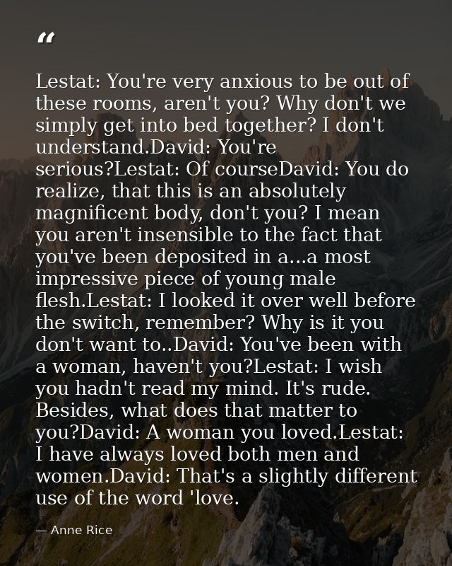 Lestat: You're very anxious to be out of these rooms, aren't you? Why don't we simply get into bed together? I don't und — Anne Rice