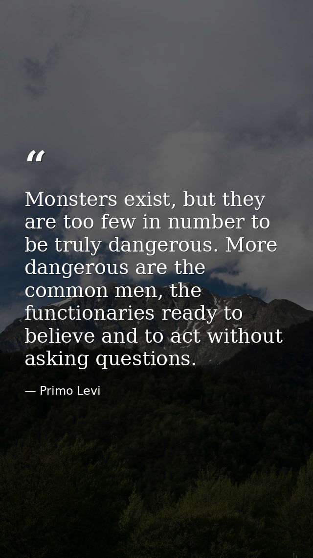 Monsters exist, but they are too few in number to be truly dangerous. More dangerous are the common men, the functionari — Primo Levi