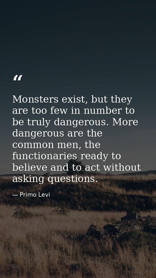 Monsters exist, but they are too few in number to be truly dangerous. More dangerous are the common men, the functionari — Primo Levi