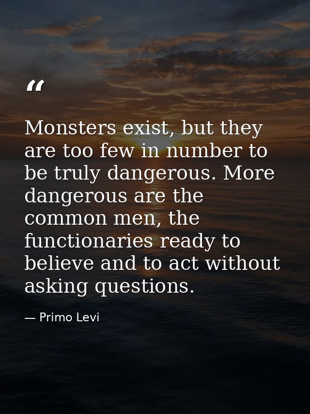 Monsters exist, but they are too few in number to be truly dangerous. More dangerous are the common men, the functionari — Primo Levi