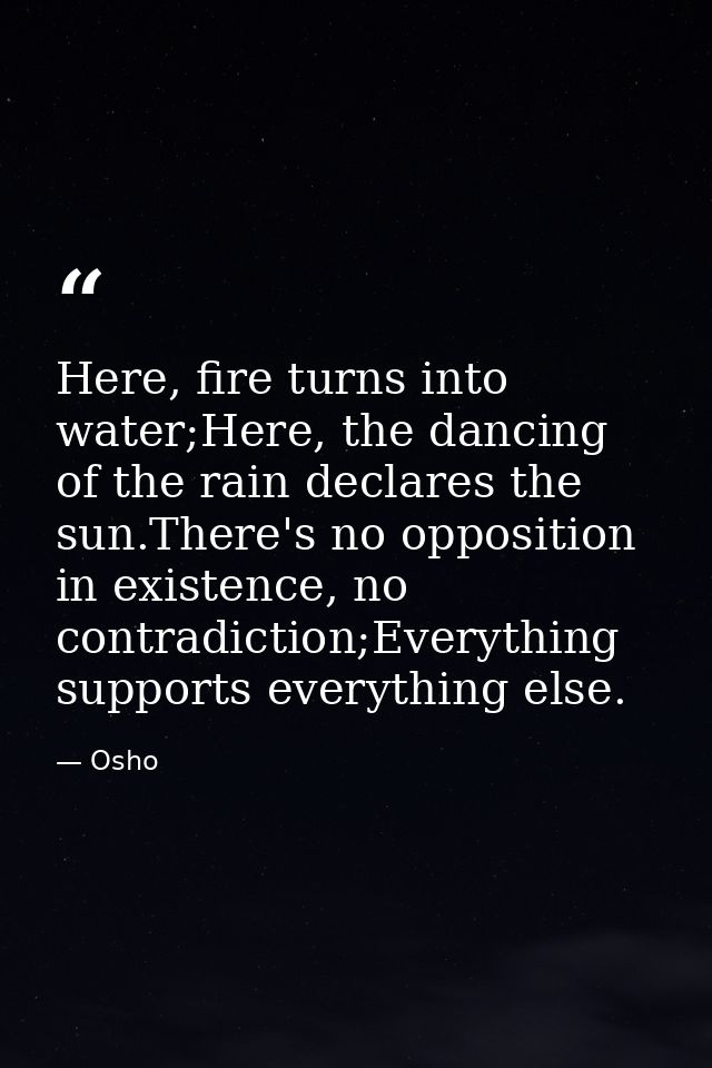 Here, fire turns into water;Here, the dancing of the rain declares the sun.There's no opposition in existence, no contra — Osho