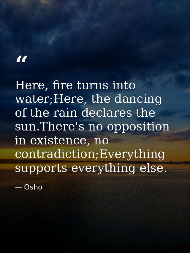 Here, fire turns into water;Here, the dancing of the rain declares the sun.There's no opposition in existence, no contra — Osho
