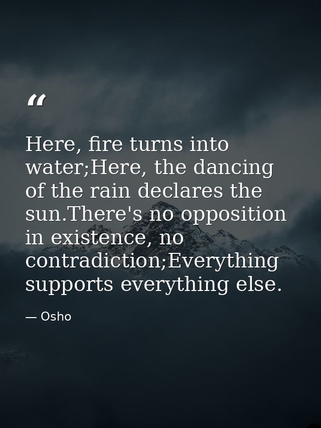 Here, fire turns into water;Here, the dancing of the rain declares the sun.There's no opposition in existence, no contra — Osho