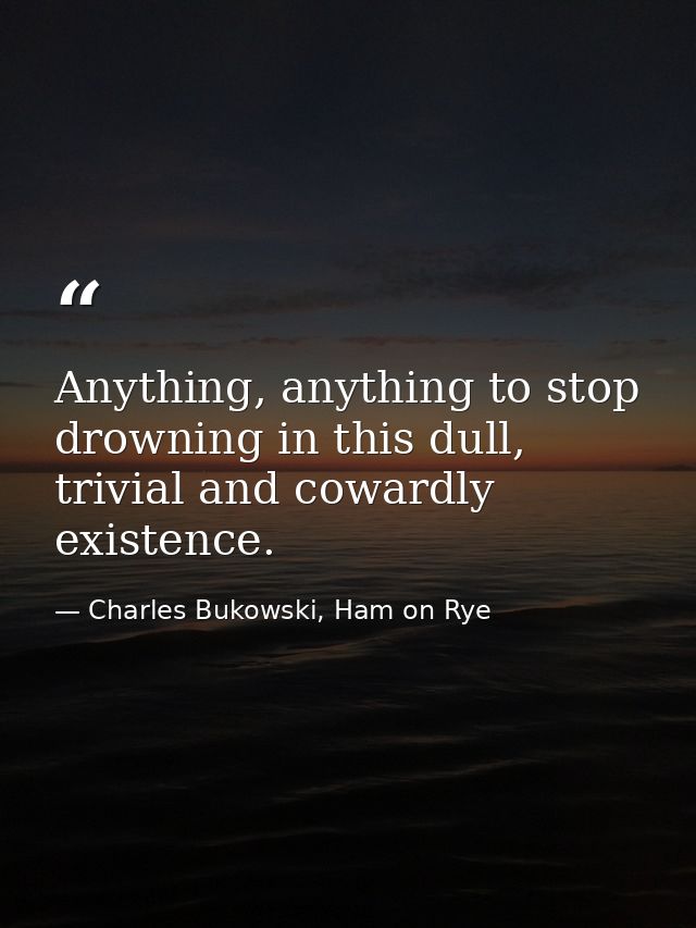 Anything, anything to stop drowning in this dull, trivial and cowardly existence. — Charles Bukowski, Ham on Rye