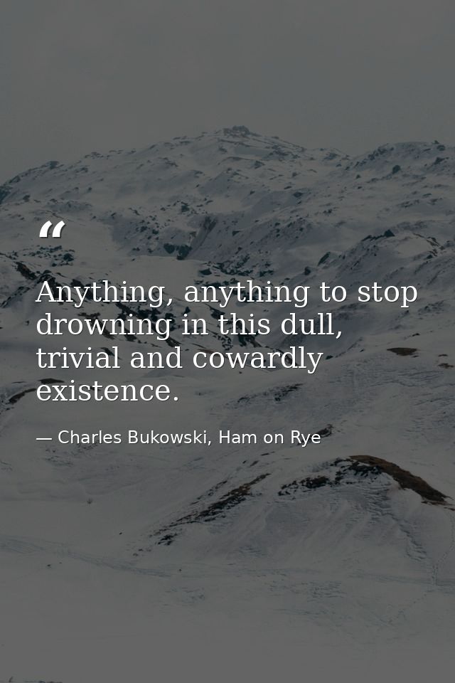 Anything, anything to stop drowning in this dull, trivial and cowardly existence. — Charles Bukowski, Ham on Rye