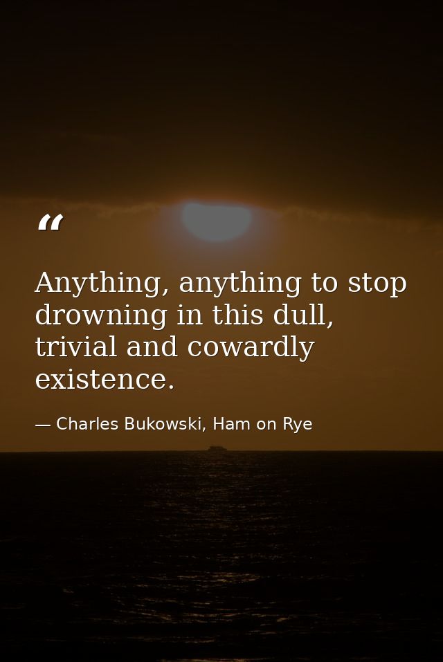 Anything, anything to stop drowning in this dull, trivial and cowardly existence. — Charles Bukowski, Ham on Rye