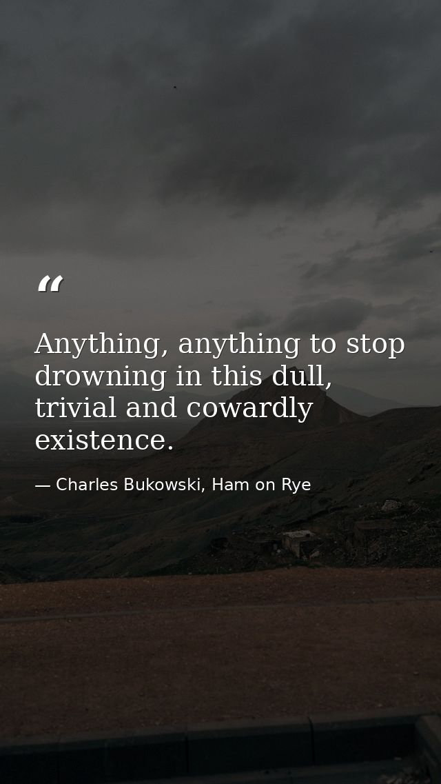 Anything, anything to stop drowning in this dull, trivial and cowardly existence. — Charles Bukowski, Ham on Rye