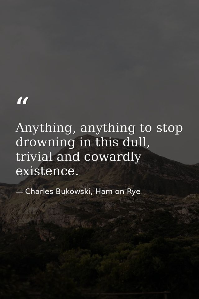 Anything, anything to stop drowning in this dull, trivial and cowardly existence. — Charles Bukowski, Ham on Rye