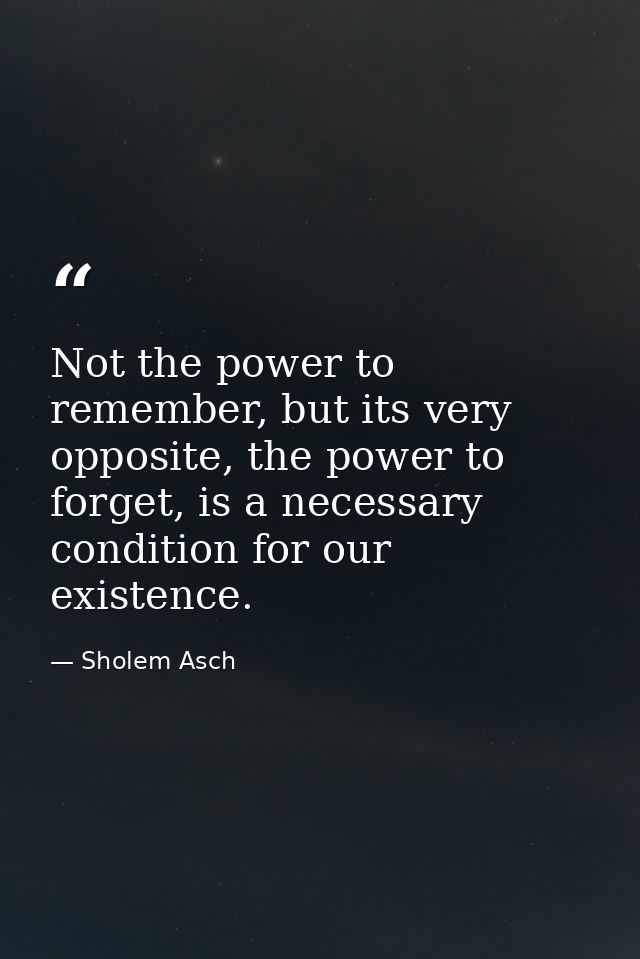 Not the power to remember, but its very opposite, the power to forget, is a necessary condition for our existence. — Sholem Asch