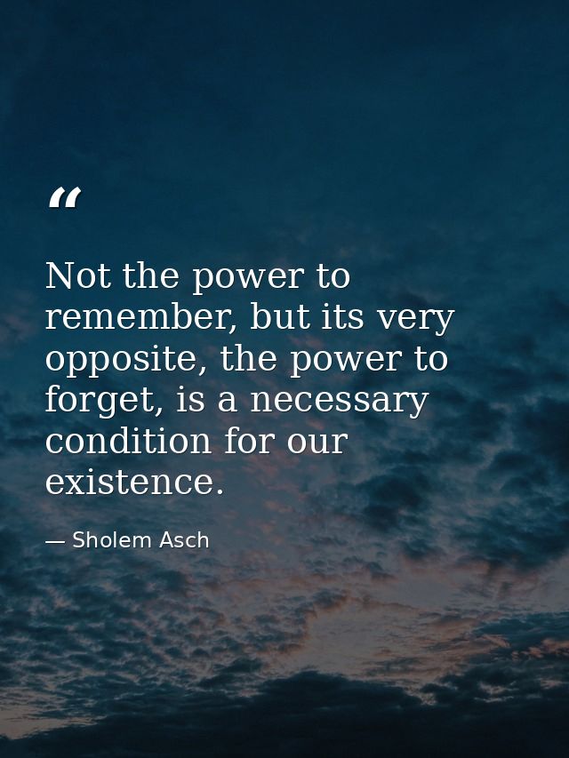 Not the power to remember, but its very opposite, the power to forget, is a necessary condition for our existence. — Sholem Asch