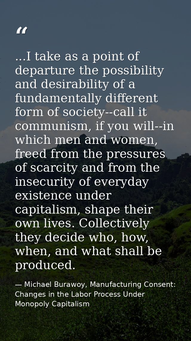...I take as a point of departure the possibility and desirability of a fundamentally different form of society--call it — Michael Burawoy, Manufacturing Consent: Changes in the Labor Process Under Monopoly Capitalism