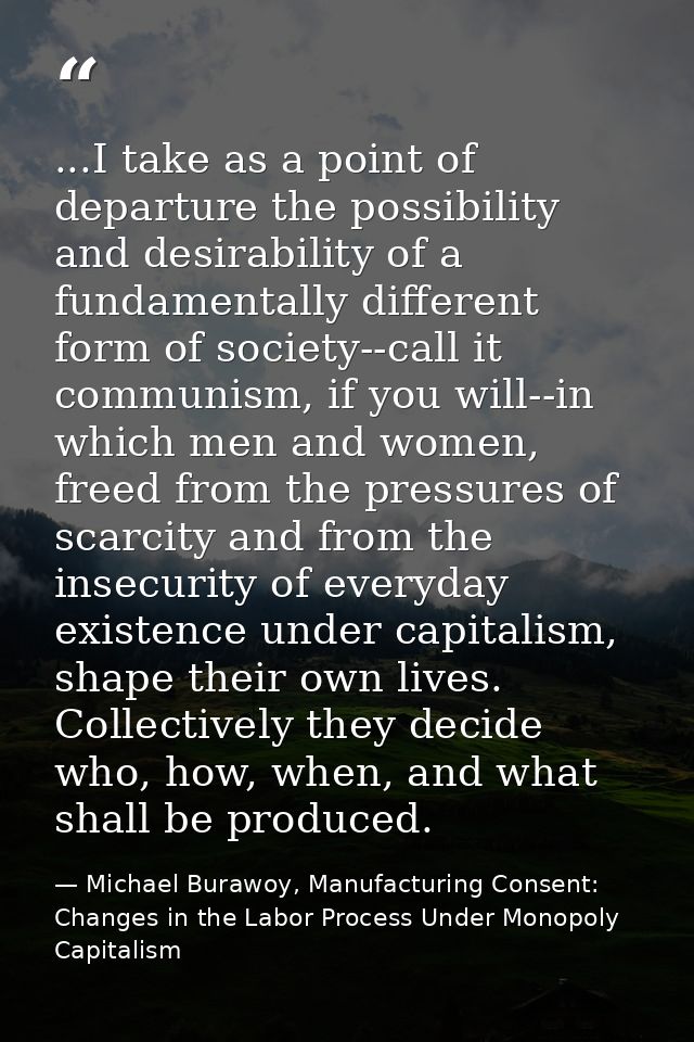 ...I take as a point of departure the possibility and desirability of a fundamentally different form of society--call it — Michael Burawoy, Manufacturing Consent: Changes in the Labor Process Under Monopoly Capitalism