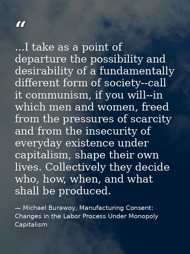 ...I take as a point of departure the possibility and desirability of a fundamentally different form of society--call it — Michael Burawoy, Manufacturing Consent: Changes in the Labor Process Under Monopoly Capitalism