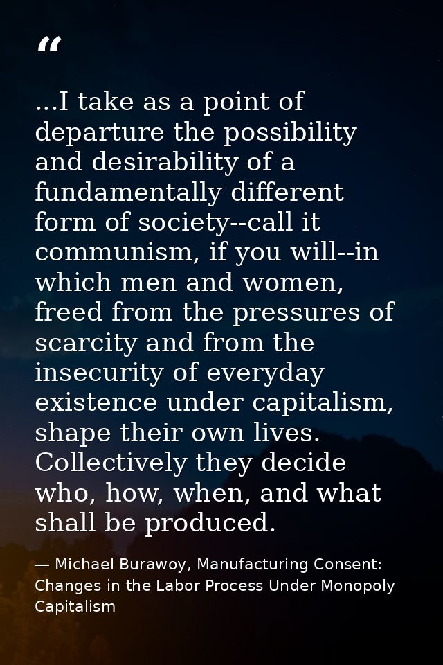 ...I take as a point of departure the possibility and desirability of a fundamentally different form of society--call it — Michael Burawoy, Manufacturing Consent: Changes in the Labor Process Under Monopoly Capitalism
