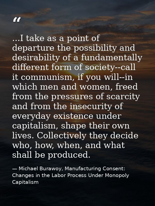 ...I take as a point of departure the possibility and desirability of a fundamentally different form of society--call it — Michael Burawoy, Manufacturing Consent: Changes in the Labor Process Under Monopoly Capitalism