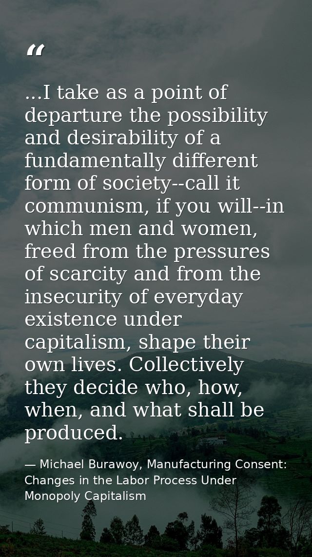 ...I take as a point of departure the possibility and desirability of a fundamentally different form of society--call it — Michael Burawoy, Manufacturing Consent: Changes in the Labor Process Under Monopoly Capitalism