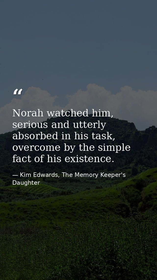 Norah watched him, serious and utterly absorbed in his task, overcome by the simple fact of his existence. — Kim Edwards, The Memory Keeper's Daughter