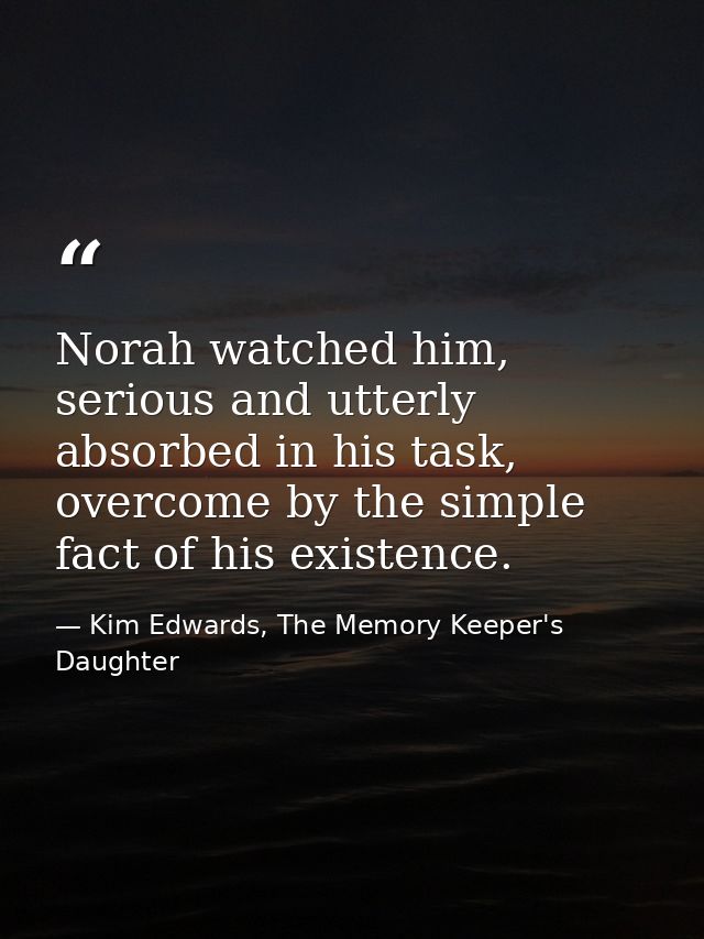Norah watched him, serious and utterly absorbed in his task, overcome by the simple fact of his existence. — Kim Edwards, The Memory Keeper's Daughter
