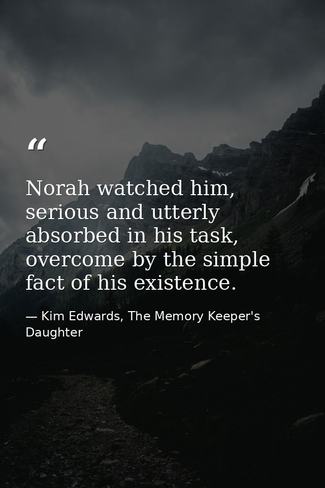 Norah watched him, serious and utterly absorbed in his task, overcome by the simple fact of his existence. — Kim Edwards, The Memory Keeper's Daughter