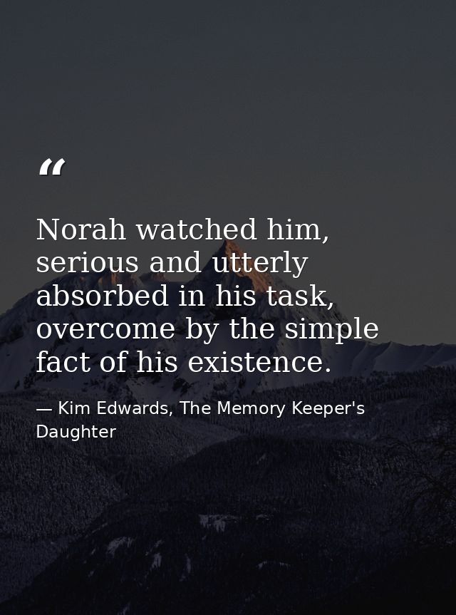 Norah watched him, serious and utterly absorbed in his task, overcome by the simple fact of his existence. — Kim Edwards, The Memory Keeper's Daughter