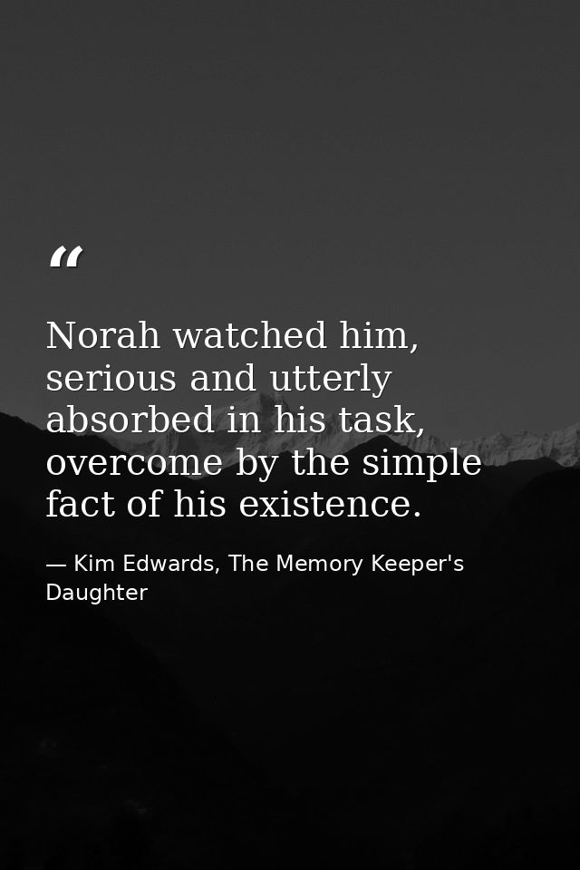 Norah watched him, serious and utterly absorbed in his task, overcome by the simple fact of his existence. — Kim Edwards, The Memory Keeper's Daughter