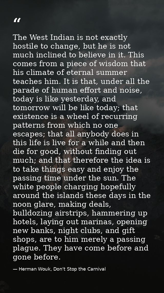The West Indian is not exactly hostile to change, but he is not much inclined to believe in it. This comes from a piece  — Herman Wouk, Don't Stop the Carnival