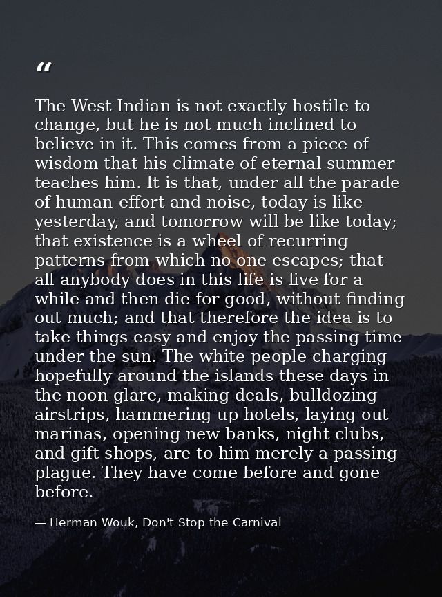 The West Indian is not exactly hostile to change, but he is not much inclined to believe in it. This comes from a piece  — Herman Wouk, Don't Stop the Carnival