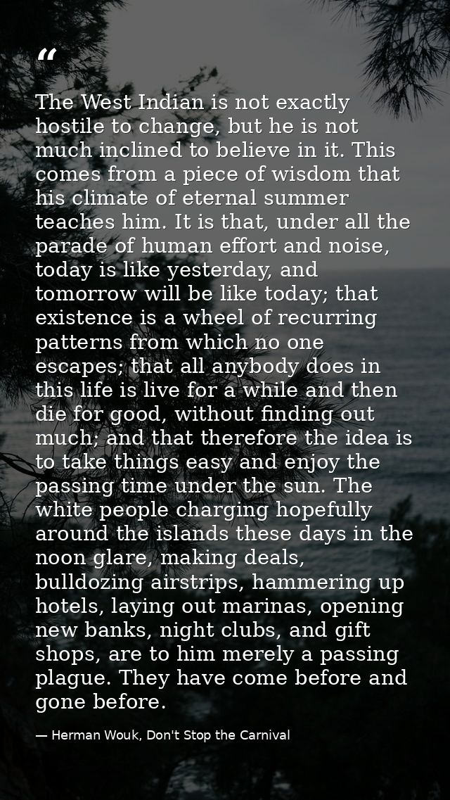 The West Indian is not exactly hostile to change, but he is not much inclined to believe in it. This comes from a piece  — Herman Wouk, Don't Stop the Carnival