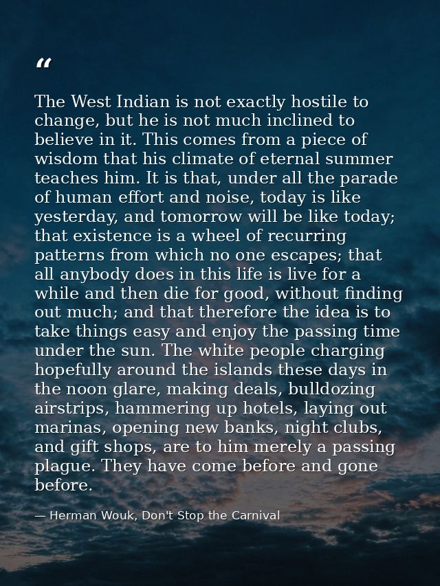 The West Indian is not exactly hostile to change, but he is not much inclined to believe in it. This comes from a piece  — Herman Wouk, Don't Stop the Carnival