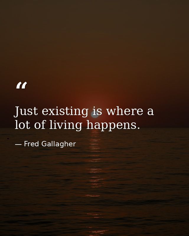 Just existing is where a lot of living happens. — Fred Gallagher