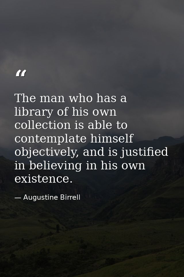 The man who has a library of his own collection is able to contemplate himself objectively, and is justified in believin — Augustine Birrell
