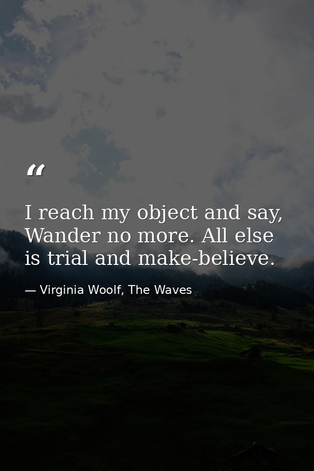 I reach my object and say, Wander no more. All else is trial and make-believe. — Virginia Woolf, The Waves