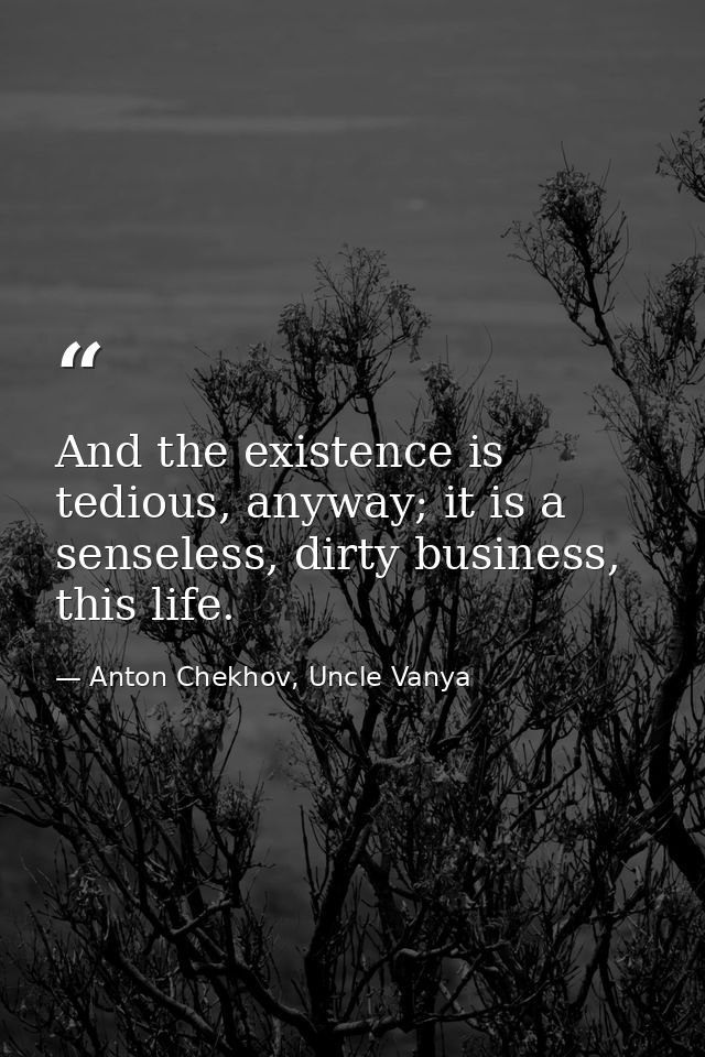 And the existence is tedious, anyway; it is a senseless, dirty business, this life. — Anton Chekhov, Uncle Vanya
