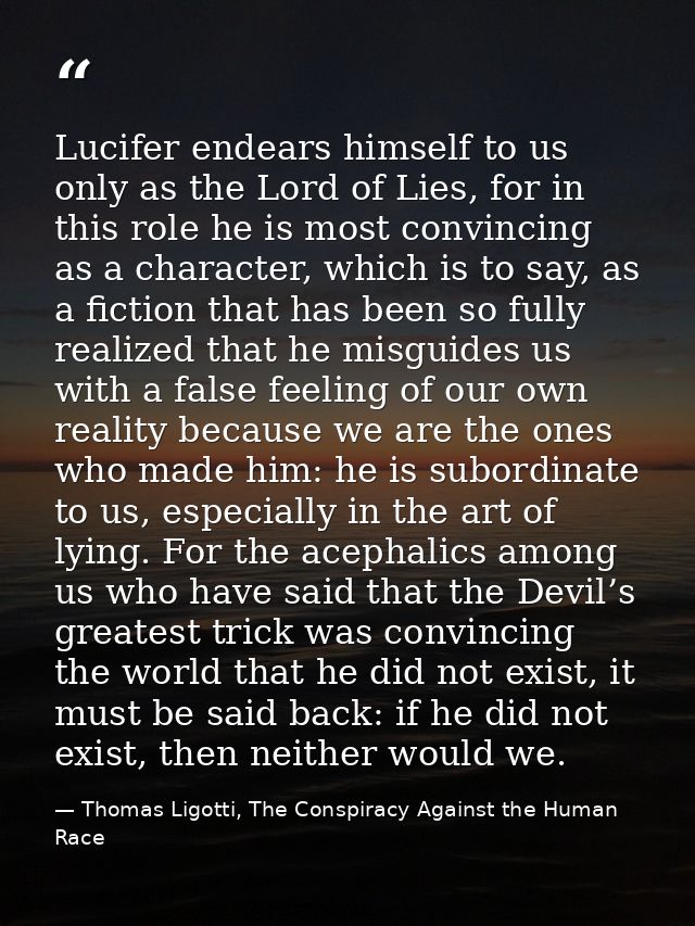 Lucifer endears himself to us only as the Lord of Lies, for in this role he is most convincing as a character, which is  — Thomas Ligotti, The Conspiracy Against the Human Race