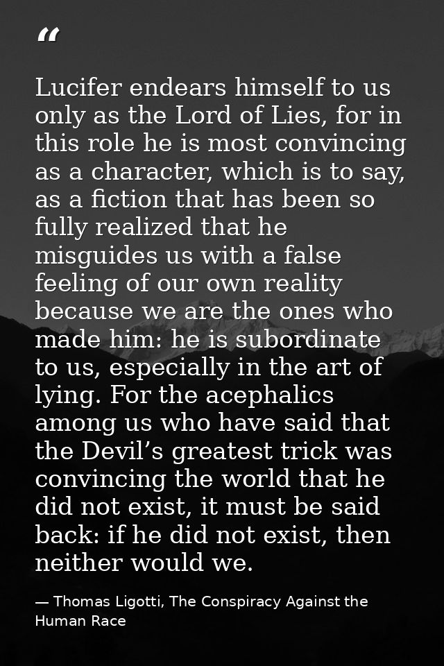 Lucifer endears himself to us only as the Lord of Lies, for in this role he is most convincing as a character, which is  — Thomas Ligotti, The Conspiracy Against the Human Race