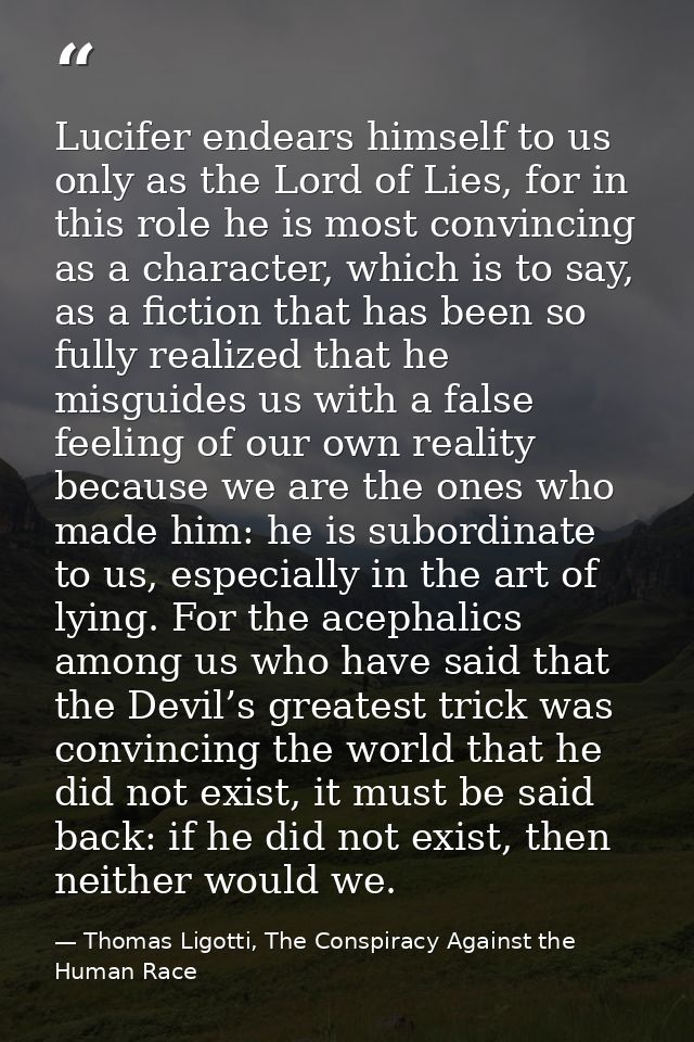 Lucifer endears himself to us only as the Lord of Lies, for in this role he is most convincing as a character, which is  — Thomas Ligotti, The Conspiracy Against the Human Race